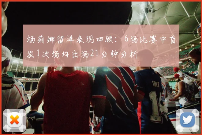 杨莉娜留洋表现回顾：6场比赛中首发1次场均出场21分钟分析