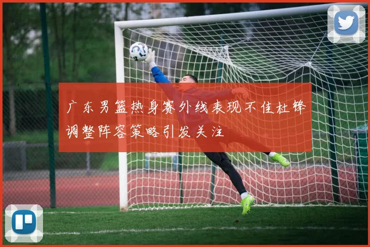 广东男篮热身赛外线表现不佳杜锋调整阵容策略引发关注